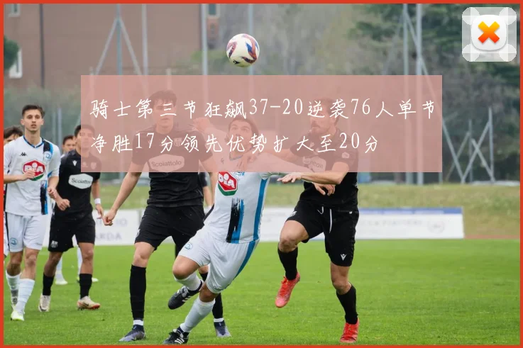 骑士第三节狂飙37-20逆袭76人单节净胜17分领先优势扩大至20分