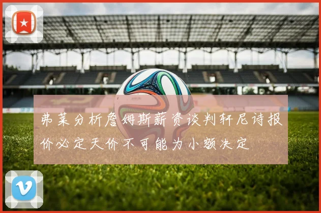 弗莱分析詹姆斯薪资谈判轩尼诗报价必定天价不可能为小额决定