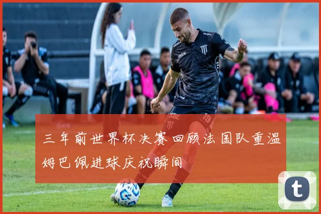三年前世界杯决赛回顾法国队重温姆巴佩进球庆祝瞬间