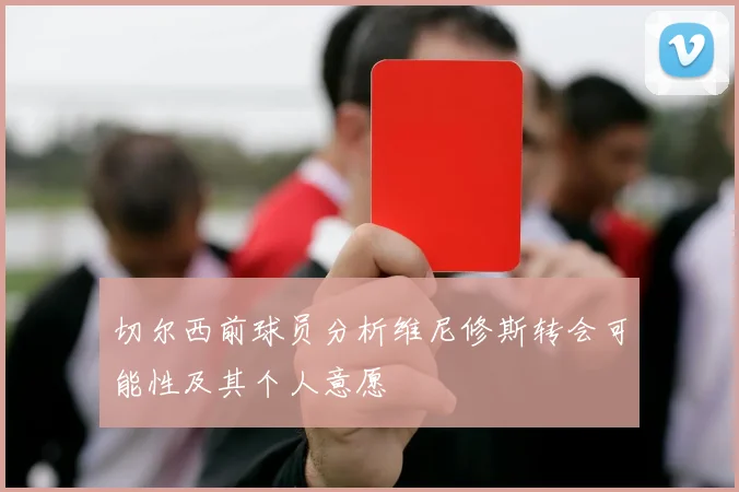 切尔西前球员分析维尼修斯转会可能性及其个人意愿