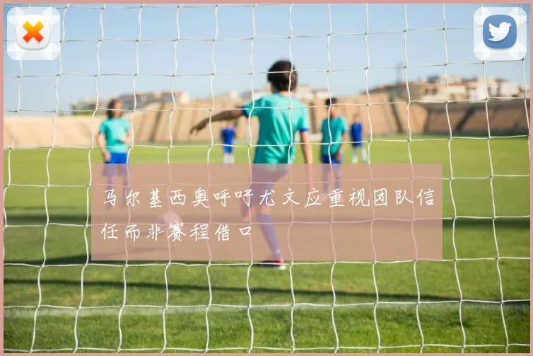 马尔基西奥呼吁尤文应重视团队信任而非赛程借口