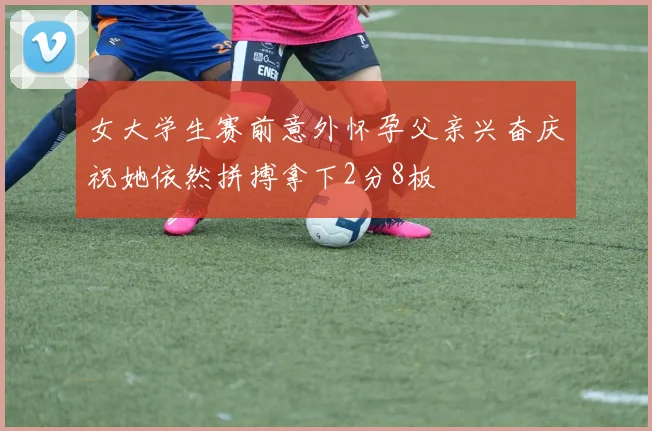 女大学生赛前意外怀孕父亲兴奋庆祝她依然拼搏拿下2分8板