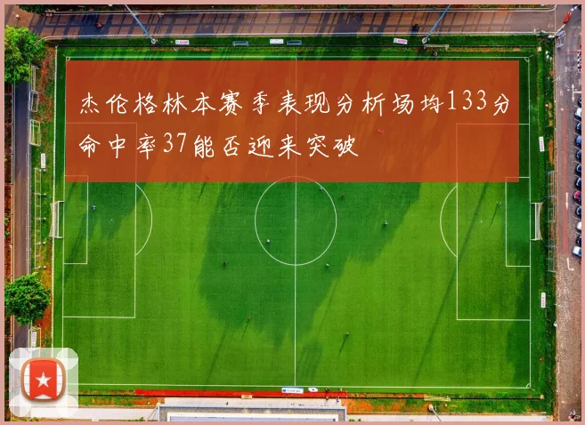 杰伦格林本赛季表现分析场均133分命中率37能否迎来突破