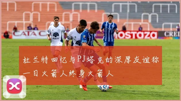 杜兰特回忆与PJ塔克的深厚友谊称一日火箭人终身火箭人