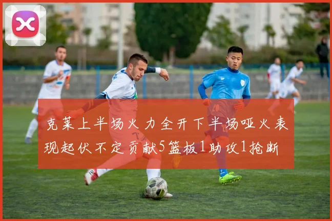 克莱上半场火力全开下半场哑火表现起伏不定贡献5篮板1助攻1抢断