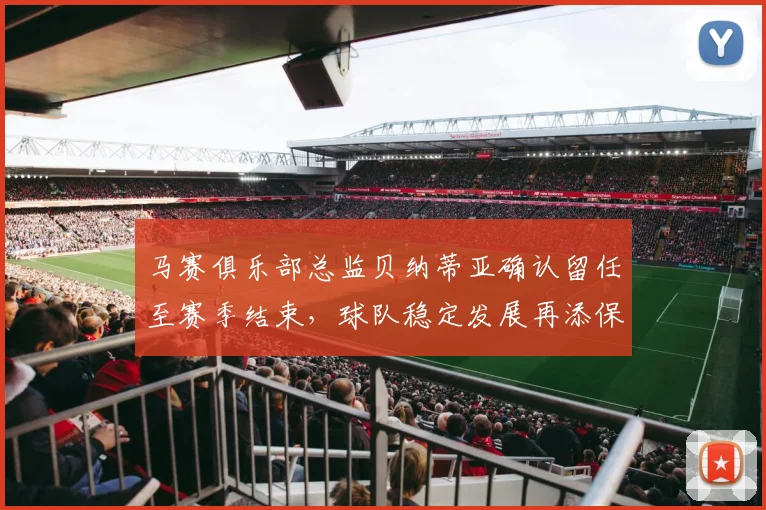 马赛俱乐部总监贝纳蒂亚确认留任至赛季结束，球队稳定发展再添保障