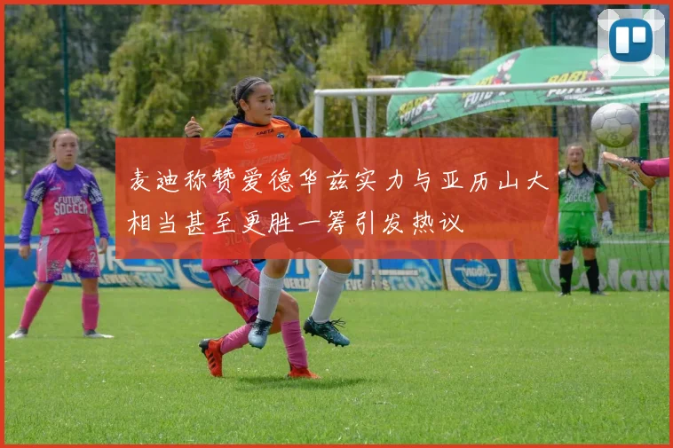 麦迪称赞爱德华兹实力与亚历山大相当甚至更胜一筹引发热议