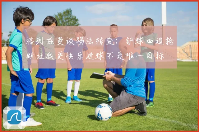 格列兹曼谈踢法转变：铲球回追抢断让我更快乐进球不是唯一目标