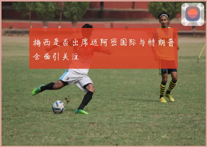 梅西是否出席迈阿密国际与特朗普会面引关注
