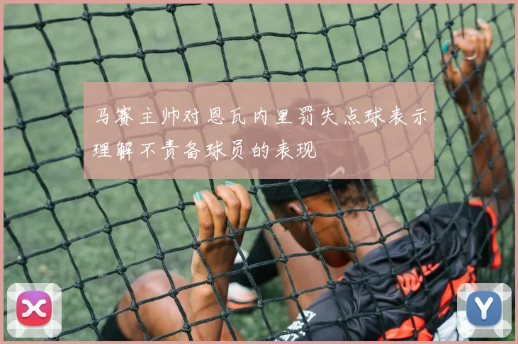 马赛主帅对恩瓦内里罚失点球表示理解不责备球员的表现