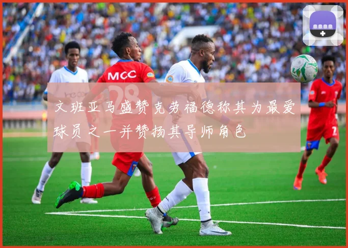 文班亚马盛赞克劳福德称其为最爱球员之一并赞扬其导师角色