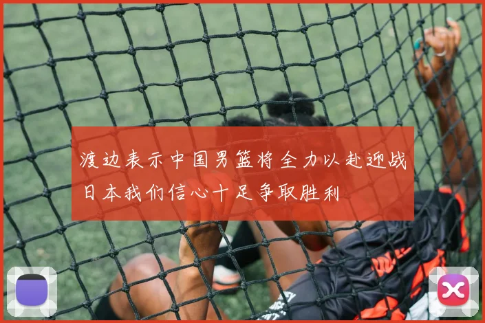 渡边表示中国男篮将全力以赴迎战日本我们信心十足争取胜利