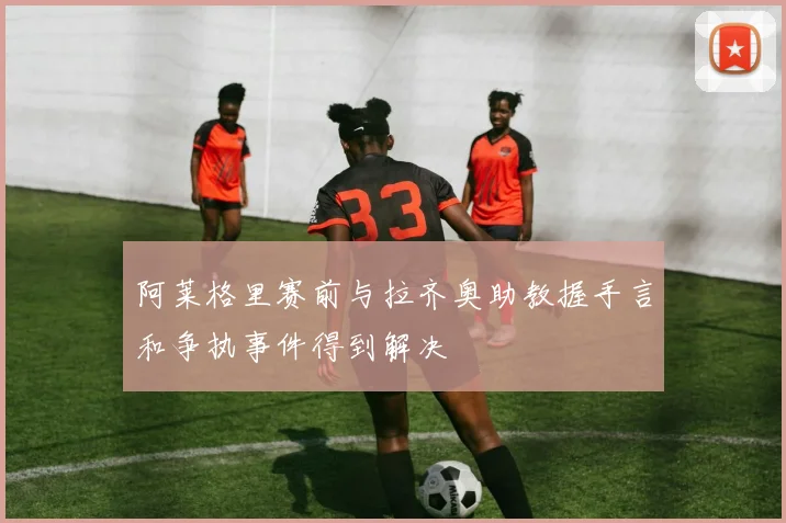 阿莱格里赛前与拉齐奥助教握手言和争执事件得到解决