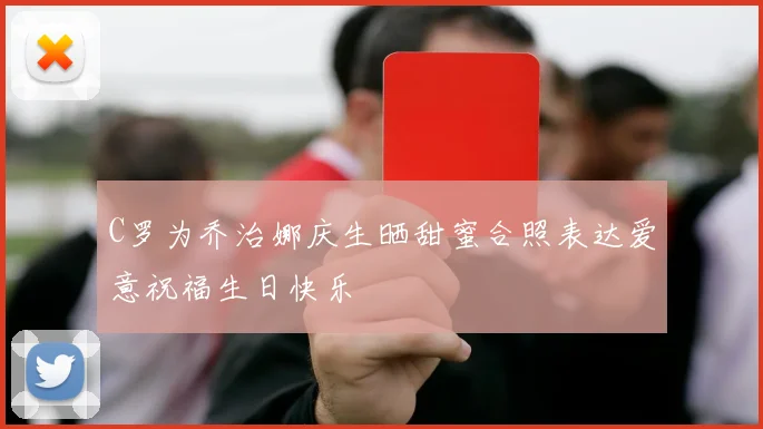 C罗为乔治娜庆生晒甜蜜合照表达爱意祝福生日快乐